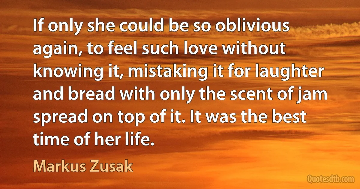 If only she could be so oblivious again, to feel such love without knowing it, mistaking it for laughter and bread with only the scent of jam spread on top of it. It was the best time of her life. (Markus Zusak)