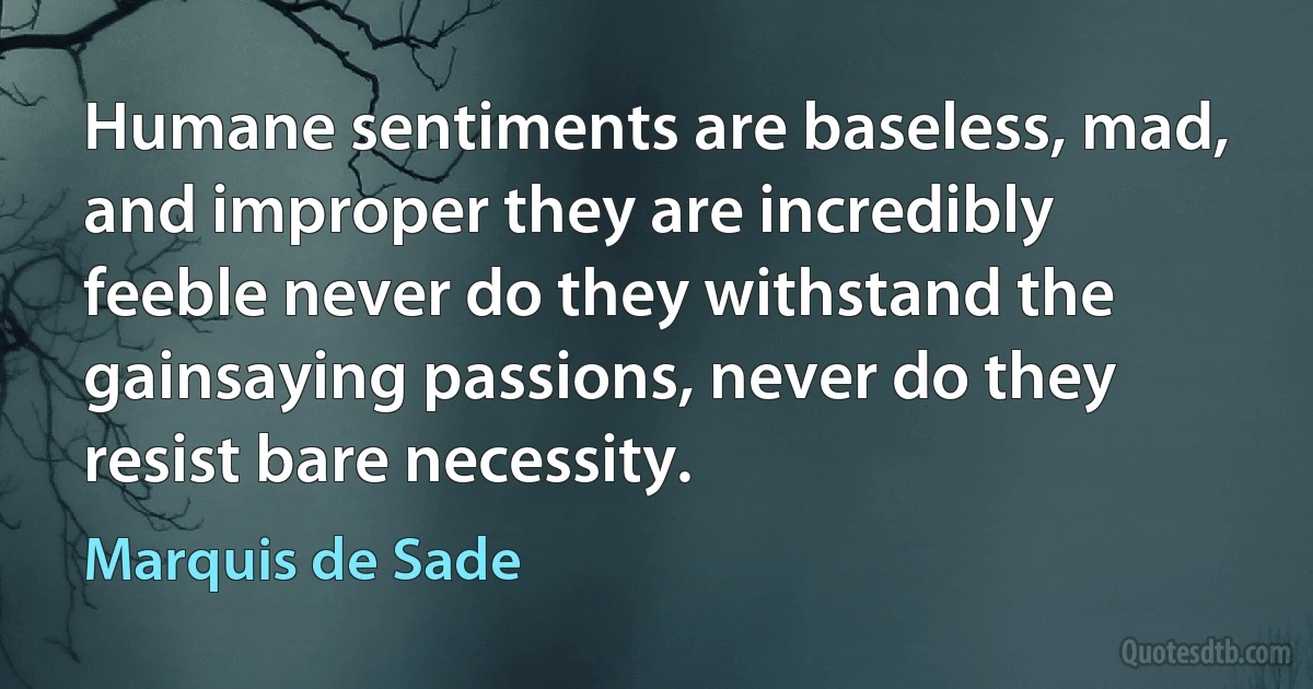 Humane sentiments are baseless, mad, and improper they are incredibly feeble never do they withstand the gainsaying passions, never do they resist bare necessity. (Marquis de Sade)