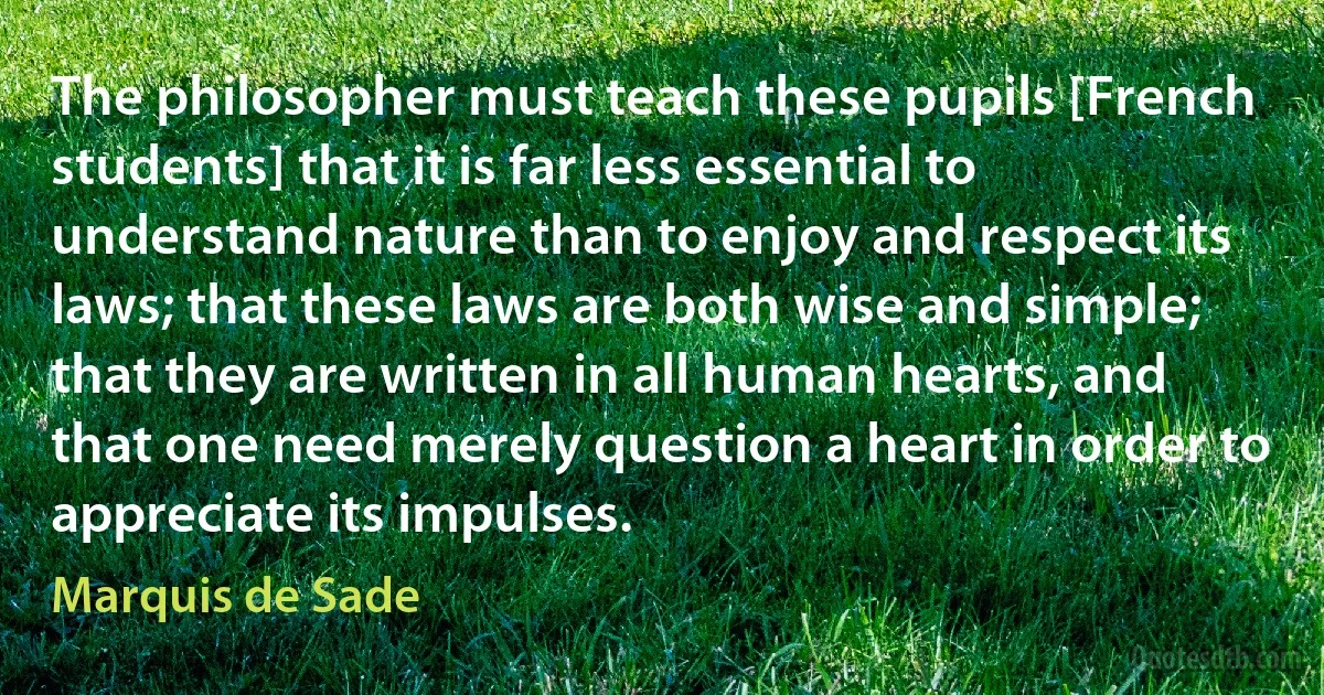 The philosopher must teach these pupils [French students] that it is far less essential to understand nature than to enjoy and respect its laws; that these laws are both wise and simple; that they are written in all human hearts, and that one need merely question a heart in order to appreciate its impulses. (Marquis de Sade)