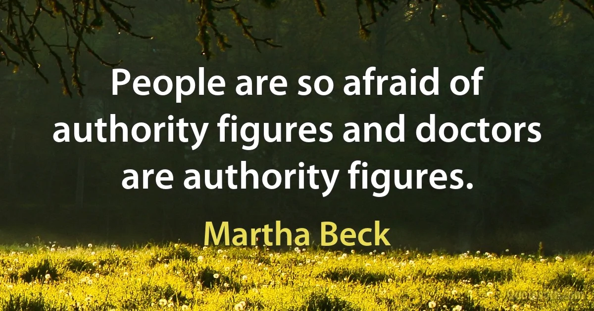 People are so afraid of authority figures and doctors are authority figures. (Martha Beck)