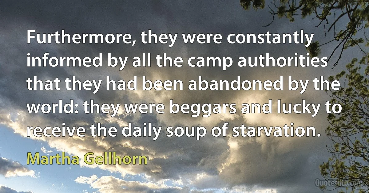 Furthermore, they were constantly informed by all the camp authorities that they had been abandoned by the world: they were beggars and lucky to receive the daily soup of starvation. (Martha Gellhorn)