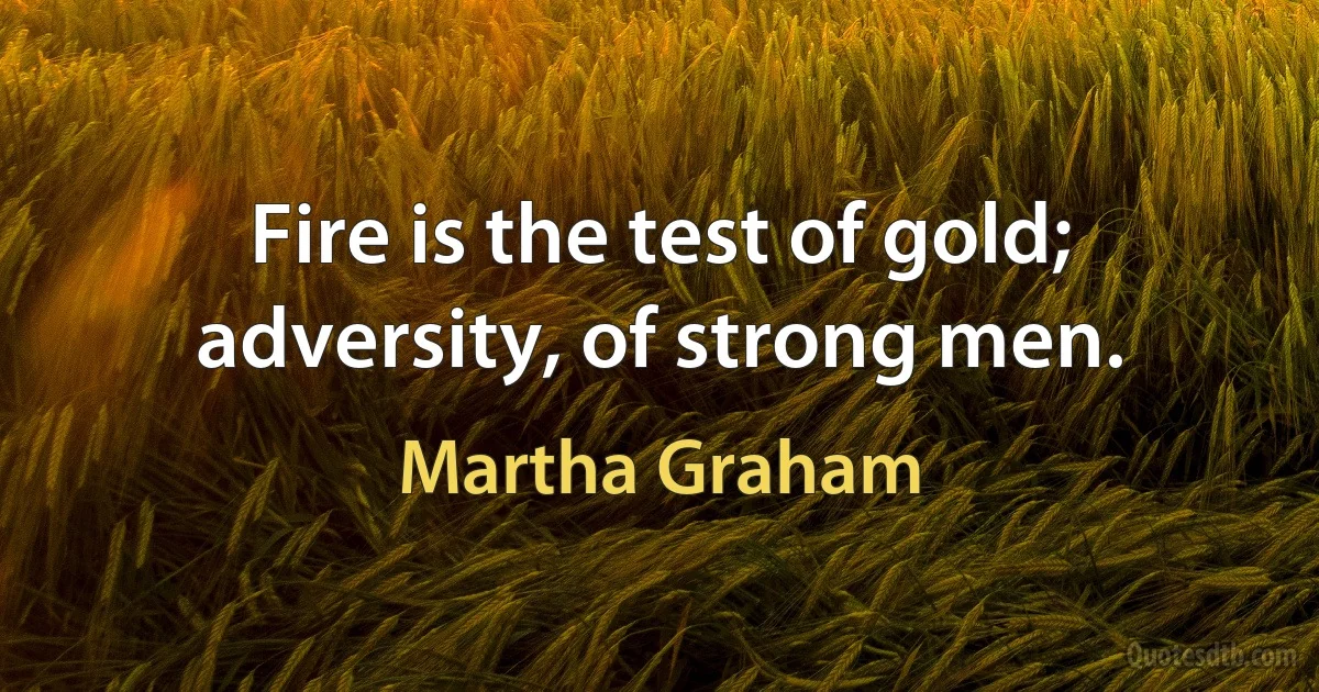 Fire is the test of gold; adversity, of strong men. (Martha Graham)