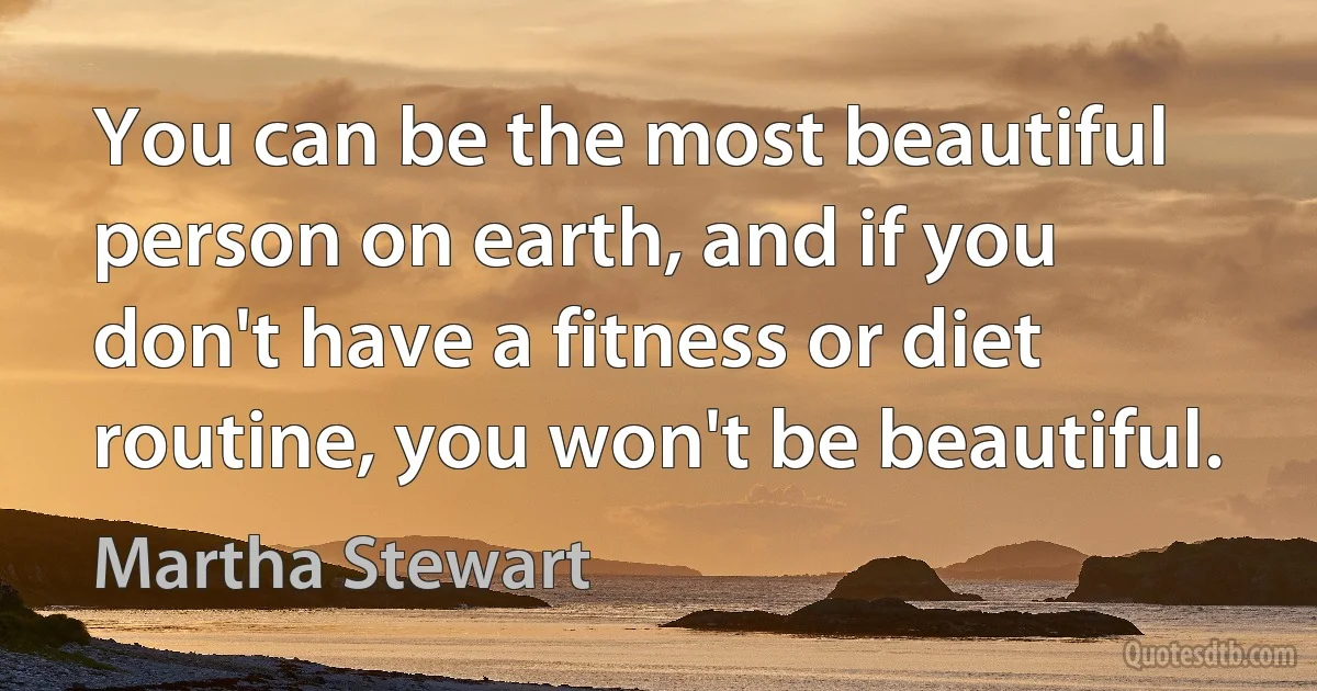 You can be the most beautiful person on earth, and if you don't have a fitness or diet routine, you won't be beautiful. (Martha Stewart)