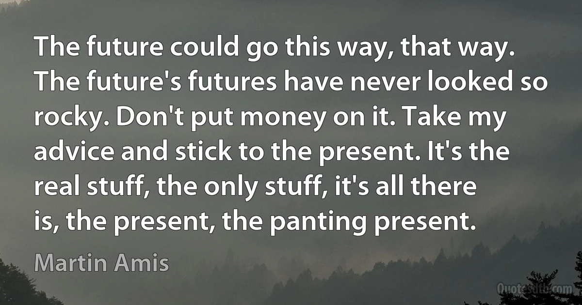 The future could go this way, that way. The future's futures have never looked so rocky. Don't put money on it. Take my advice and stick to the present. It's the real stuff, the only stuff, it's all there is, the present, the panting present. (Martin Amis)