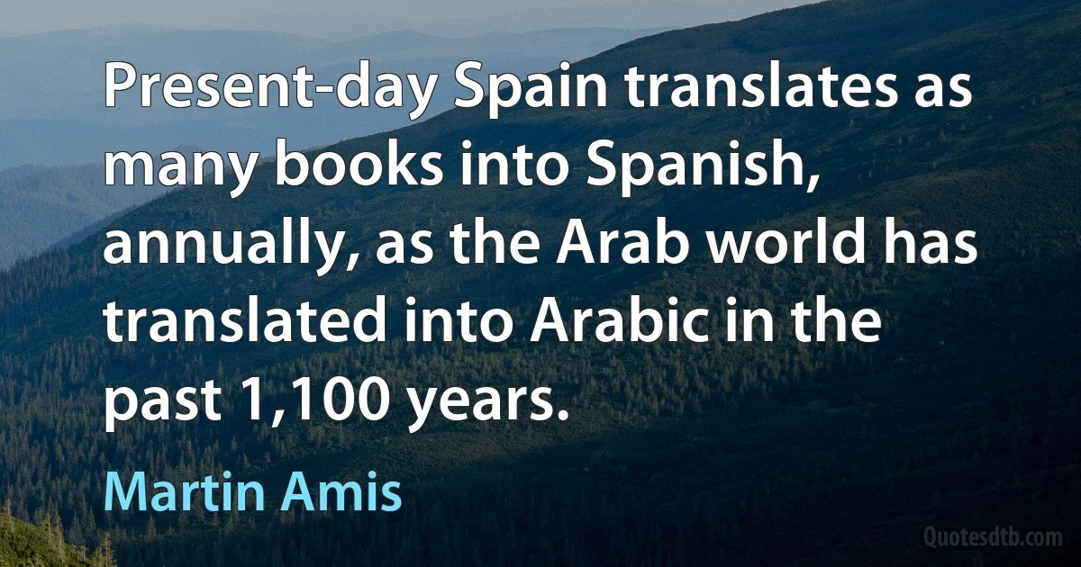 Present-day Spain translates as many books into Spanish, annually, as the Arab world has translated into Arabic in the past 1,100 years. (Martin Amis)