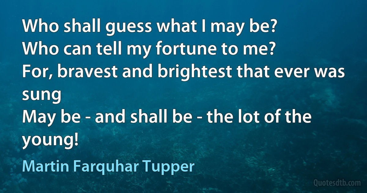 Who shall guess what I may be?
Who can tell my fortune to me?
For, bravest and brightest that ever was sung
May be - and shall be - the lot of the young! (Martin Farquhar Tupper)