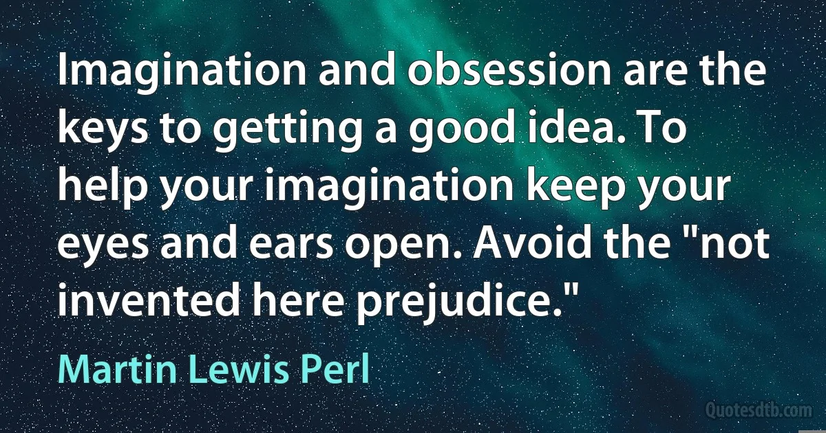 Imagination and obsession are the keys to getting a good idea. To help your imagination keep your eyes and ears open. Avoid the "not invented here prejudice." (Martin Lewis Perl)