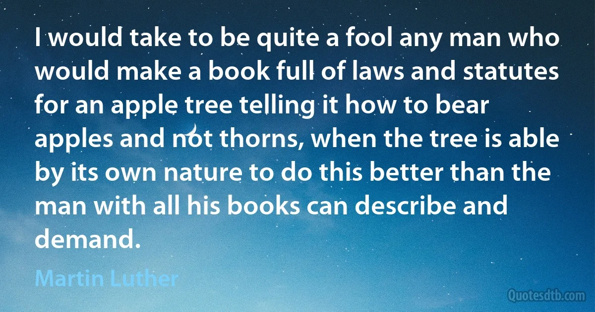 I would take to be quite a fool any man who would make a book full of laws and statutes for an apple tree telling it how to bear apples and not thorns, when the tree is able by its own nature to do this better than the man with all his books can describe and demand. (Martin Luther)