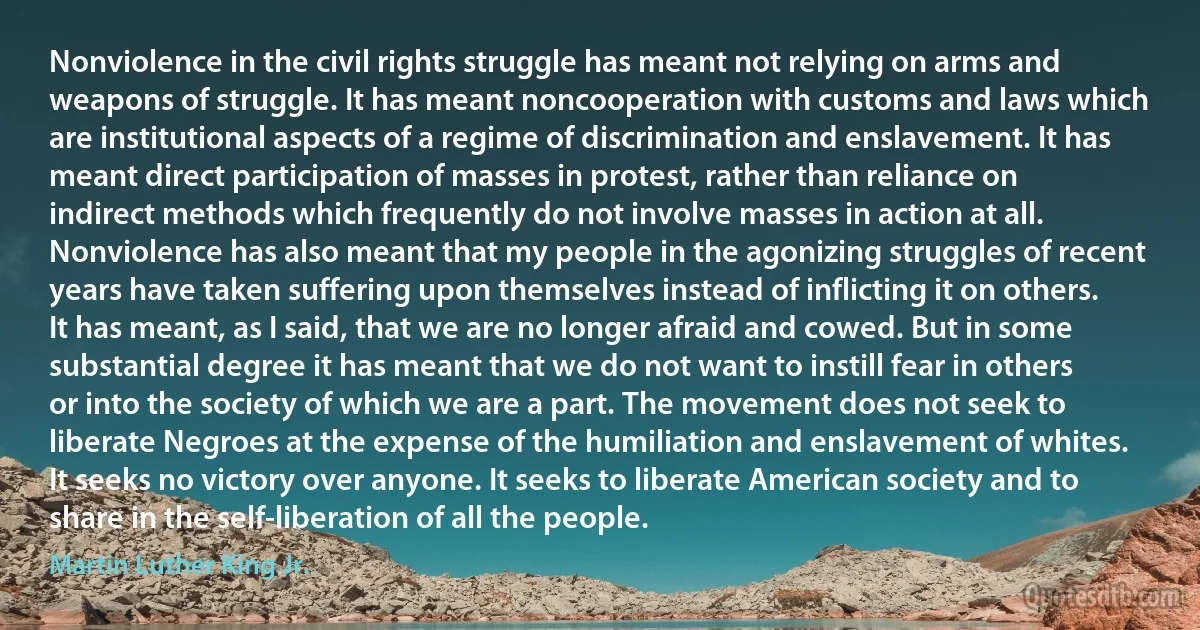 Nonviolence in the civil rights struggle has meant not relying on arms and weapons of struggle. It has meant noncooperation with customs and laws which are institutional aspects of a regime of discrimination and enslavement. It has meant direct participation of masses in protest, rather than reliance on indirect methods which frequently do not involve masses in action at all.
Nonviolence has also meant that my people in the agonizing struggles of recent years have taken suffering upon themselves instead of inflicting it on others. It has meant, as I said, that we are no longer afraid and cowed. But in some substantial degree it has meant that we do not want to instill fear in others or into the society of which we are a part. The movement does not seek to liberate Negroes at the expense of the humiliation and enslavement of whites. It seeks no victory over anyone. It seeks to liberate American society and to share in the self-liberation of all the people. (Martin Luther King Jr.)