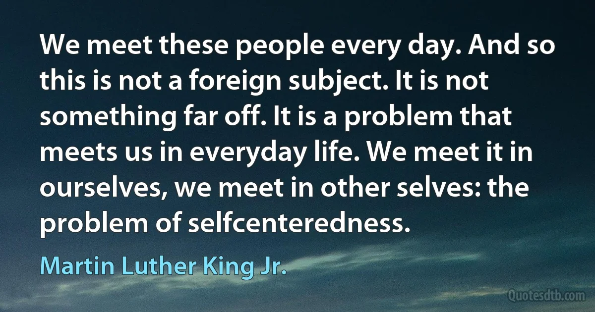 We meet these people every day. And so this is not a foreign subject. It is not something far off. It is a problem that meets us in everyday life. We meet it in ourselves, we meet in other selves: the problem of selfcenteredness. (Martin Luther King Jr.)