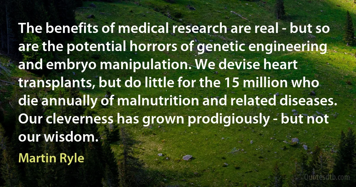 The benefits of medical research are real - but so are the potential horrors of genetic engineering and embryo manipulation. We devise heart transplants, but do little for the 15 million who die annually of malnutrition and related diseases. Our cleverness has grown prodigiously - but not our wisdom. (Martin Ryle)