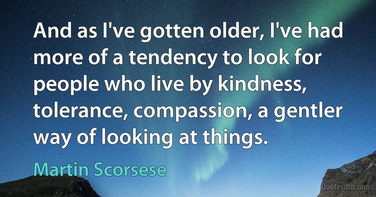 And as I've gotten older, I've had more of a tendency to look for people who live by kindness, tolerance, compassion, a gentler way of looking at things. (Martin Scorsese)