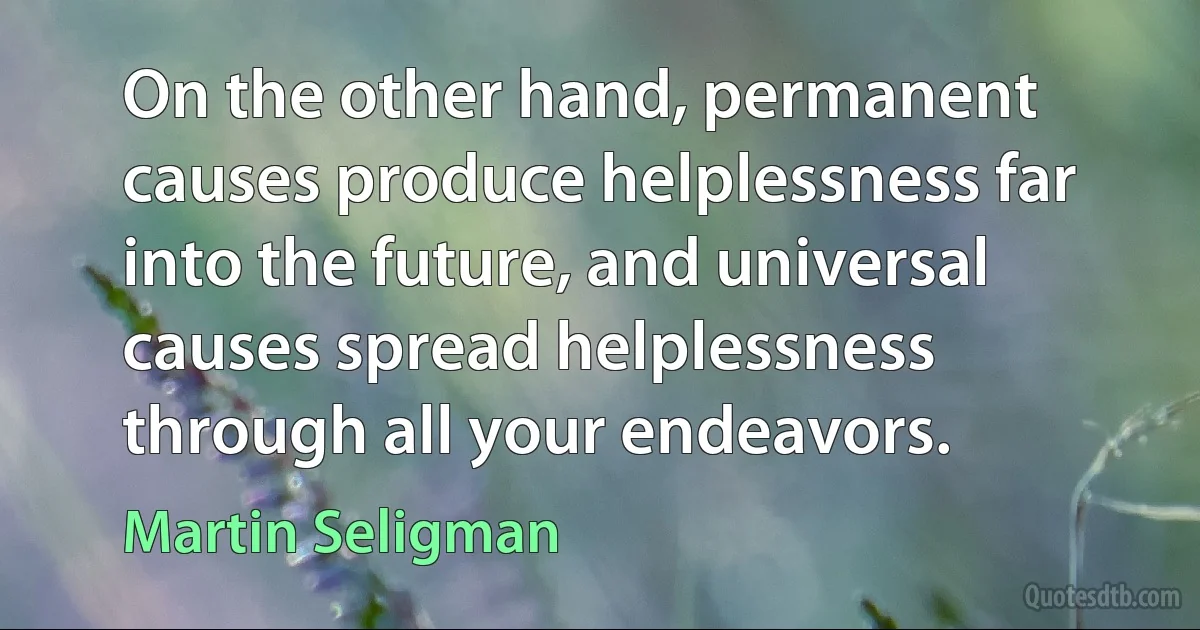 On the other hand, permanent causes produce helplessness far into the future, and universal causes spread helplessness through all your endeavors. (Martin Seligman)