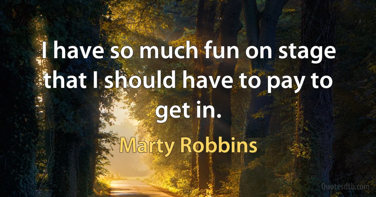 I have so much fun on stage that I should have to pay to get in. (Marty Robbins)