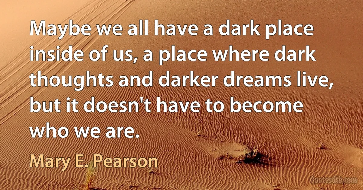 Maybe we all have a dark place inside of us, a place where dark thoughts and darker dreams live, but it doesn't have to become who we are. (Mary E. Pearson)