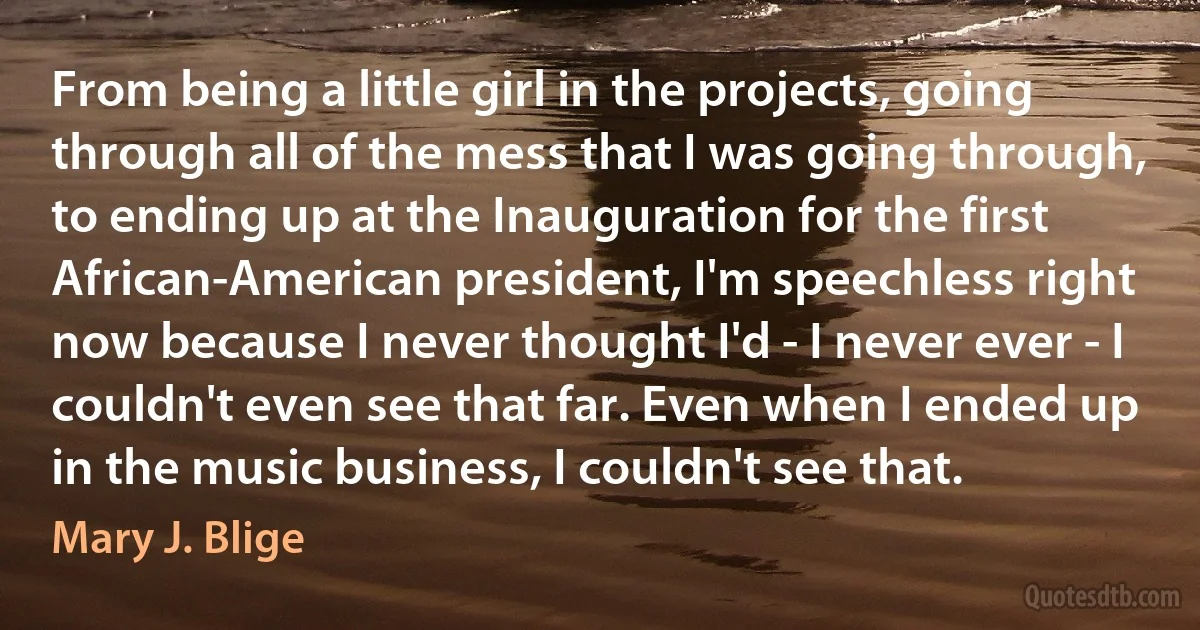 From being a little girl in the projects, going through all of the mess that I was going through, to ending up at the Inauguration for the first African-American president, I'm speechless right now because I never thought I'd - I never ever - I couldn't even see that far. Even when I ended up in the music business, I couldn't see that. (Mary J. Blige)