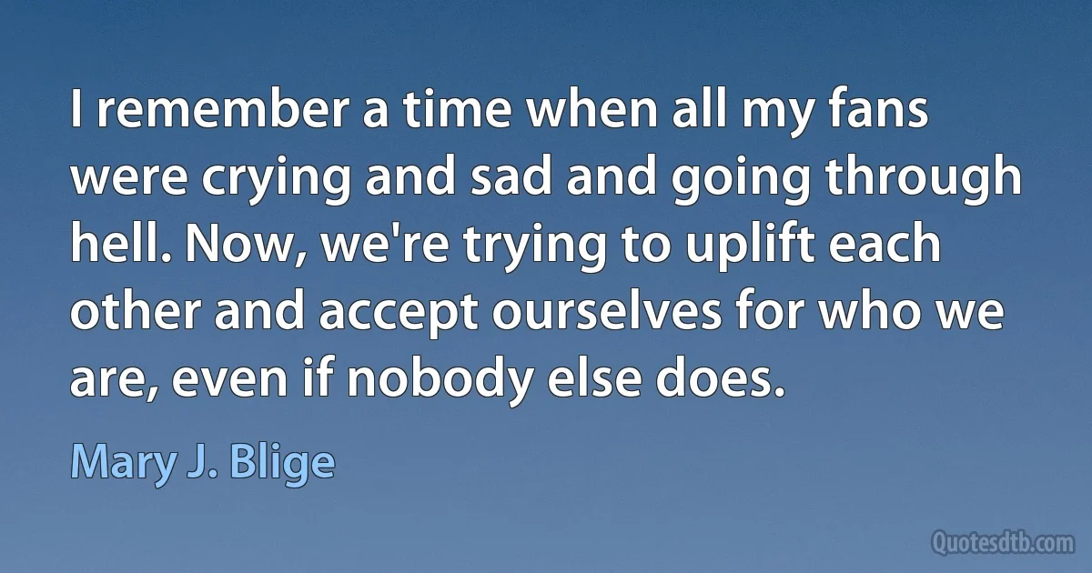 I remember a time when all my fans were crying and sad and going through hell. Now, we're trying to uplift each other and accept ourselves for who we are, even if nobody else does. (Mary J. Blige)