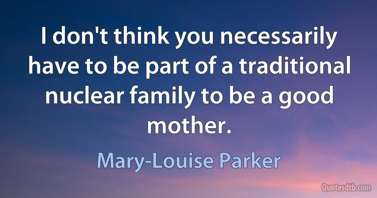 I don't think you necessarily have to be part of a traditional nuclear family to be a good mother. (Mary-Louise Parker)