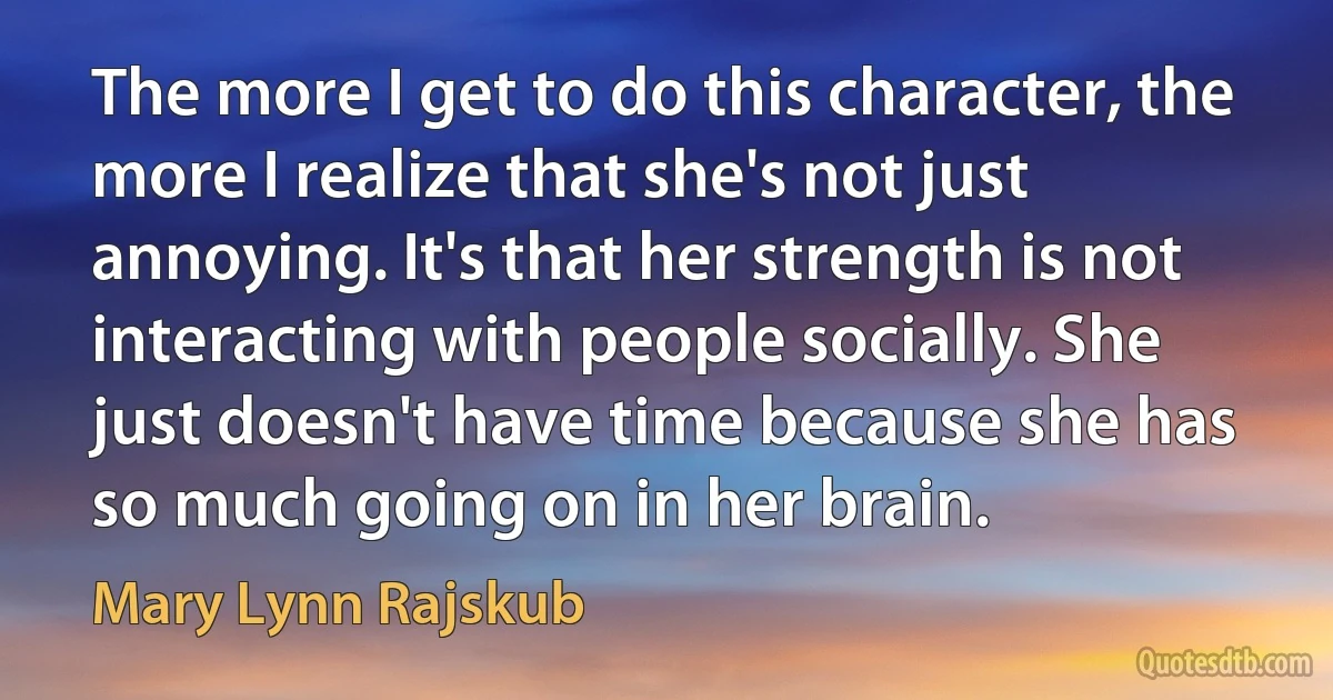 The more I get to do this character, the more I realize that she's not just annoying. It's that her strength is not interacting with people socially. She just doesn't have time because she has so much going on in her brain. (Mary Lynn Rajskub)