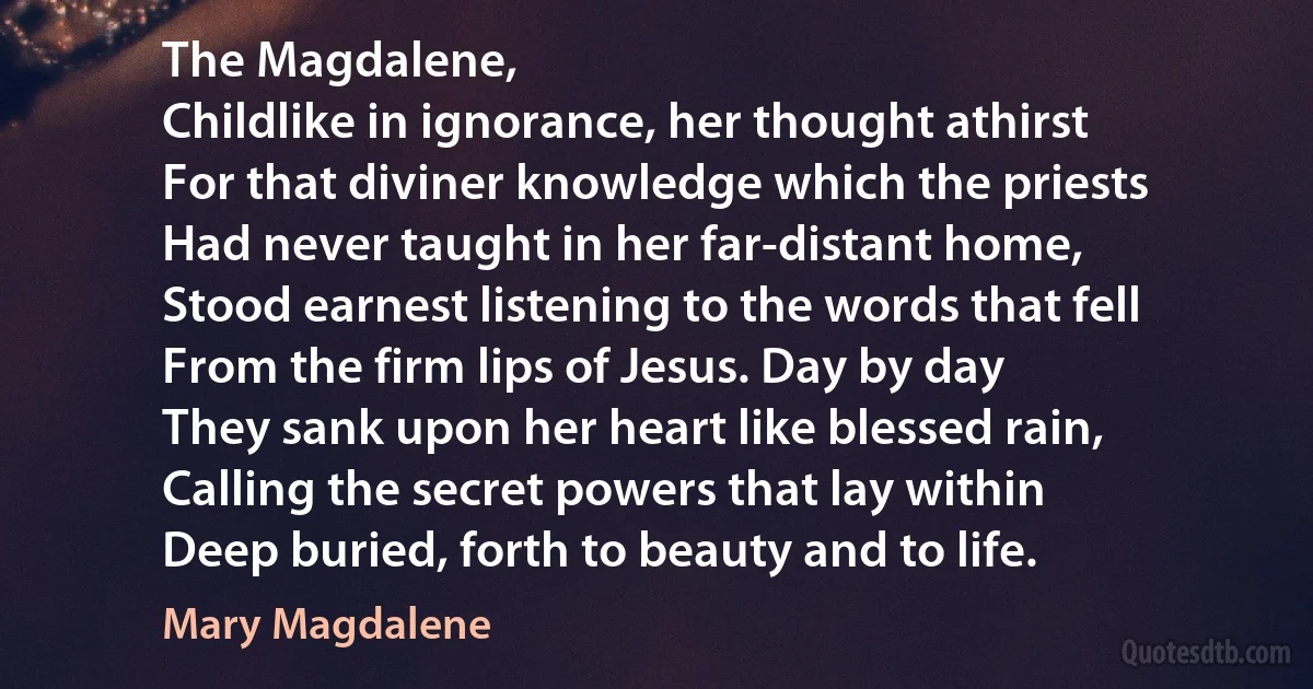 The Magdalene,
Childlike in ignorance, her thought athirst
For that diviner knowledge which the priests
Had never taught in her far-distant home,
Stood earnest listening to the words that fell
From the firm lips of Jesus. Day by day
They sank upon her heart like blessed rain,
Calling the secret powers that lay within
Deep buried, forth to beauty and to life. (Mary Magdalene)