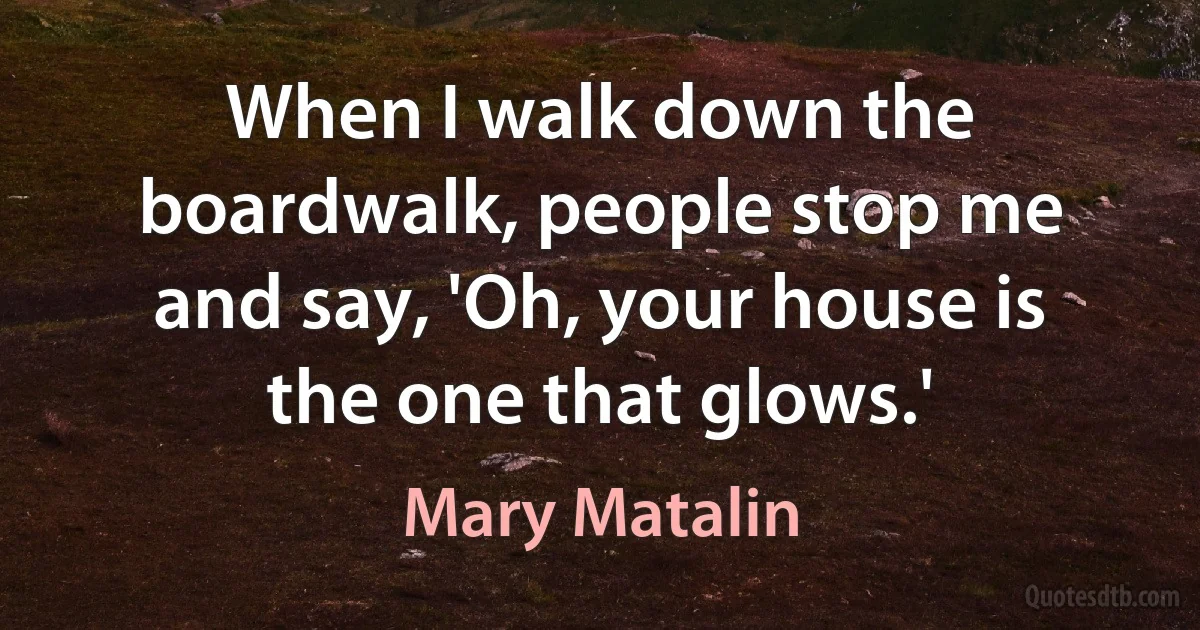 When I walk down the boardwalk, people stop me and say, 'Oh, your house is the one that glows.' (Mary Matalin)