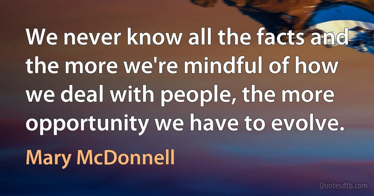 We never know all the facts and the more we're mindful of how we deal with people, the more opportunity we have to evolve. (Mary McDonnell)