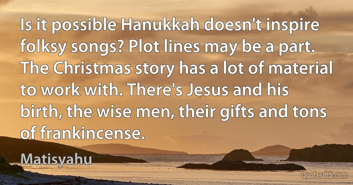 Is it possible Hanukkah doesn't inspire folksy songs? Plot lines may be a part. The Christmas story has a lot of material to work with. There's Jesus and his birth, the wise men, their gifts and tons of frankincense. (Matisyahu)