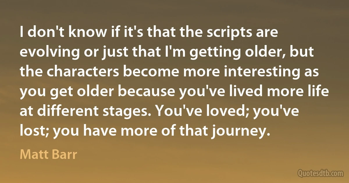 I don't know if it's that the scripts are evolving or just that I'm getting older, but the characters become more interesting as you get older because you've lived more life at different stages. You've loved; you've lost; you have more of that journey. (Matt Barr)