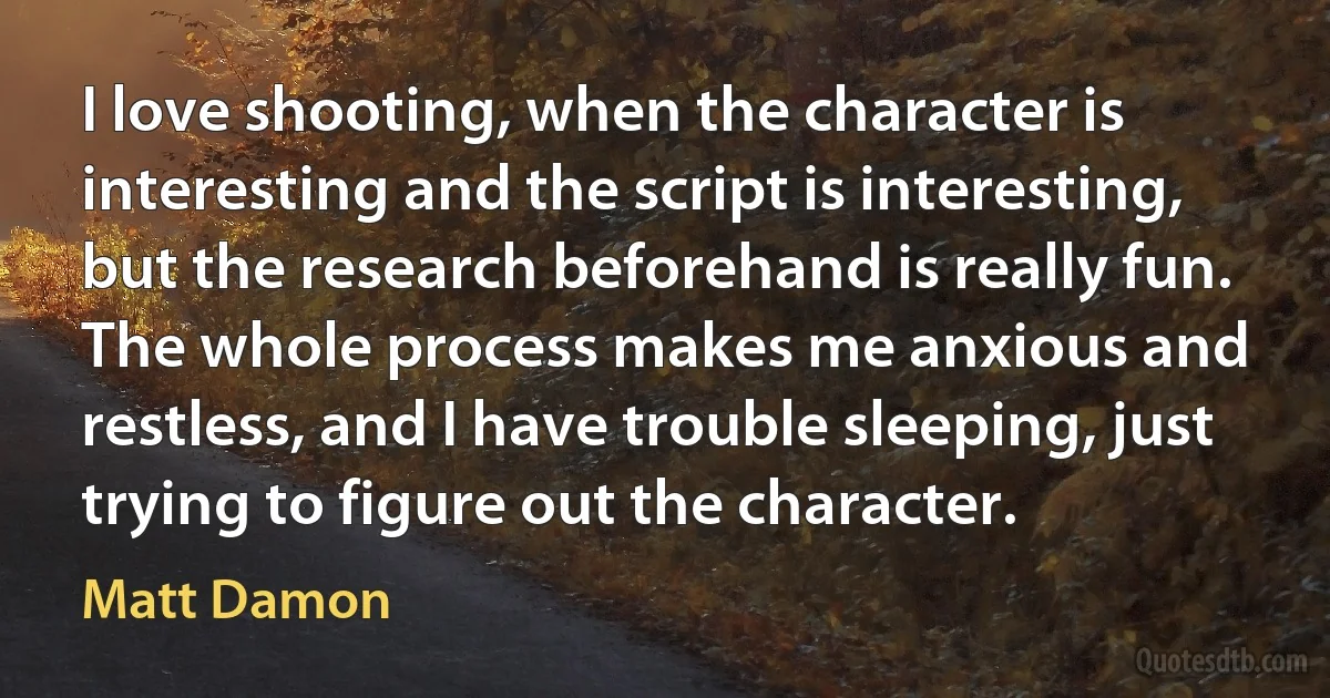 I love shooting, when the character is interesting and the script is interesting, but the research beforehand is really fun. The whole process makes me anxious and restless, and I have trouble sleeping, just trying to figure out the character. (Matt Damon)