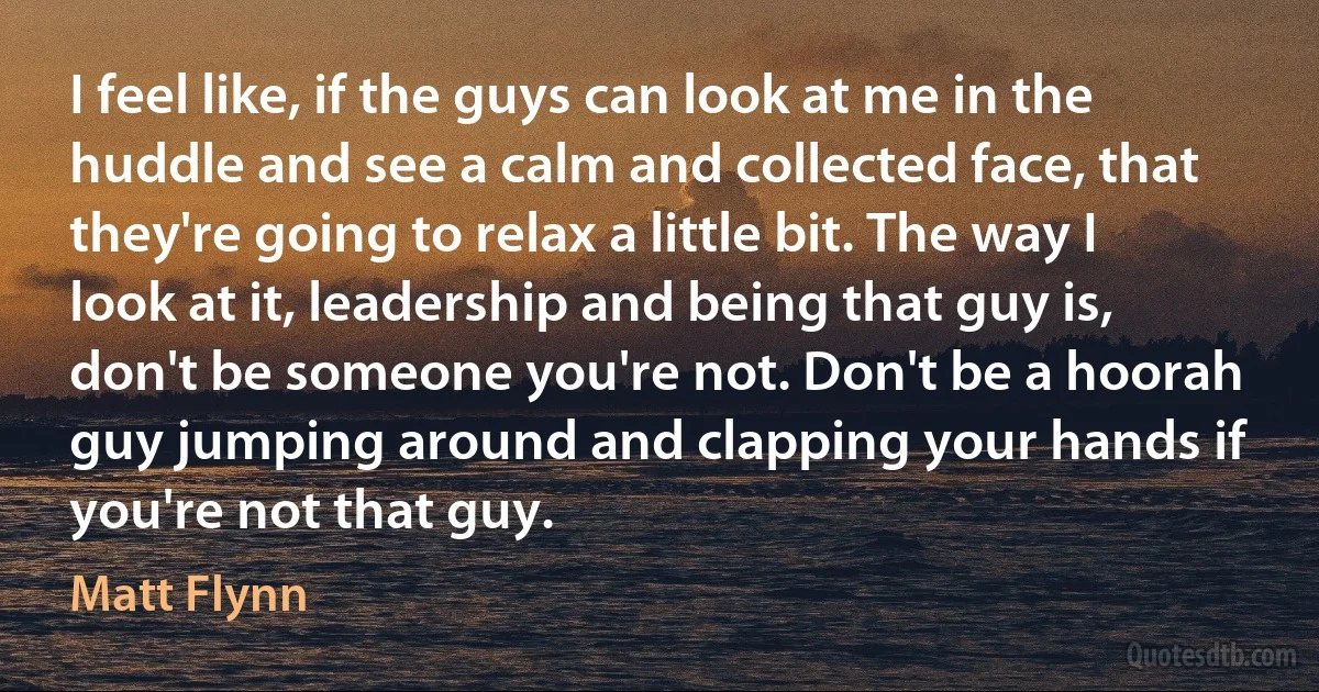 I feel like, if the guys can look at me in the huddle and see a calm and collected face, that they're going to relax a little bit. The way I look at it, leadership and being that guy is, don't be someone you're not. Don't be a hoorah guy jumping around and clapping your hands if you're not that guy. (Matt Flynn)