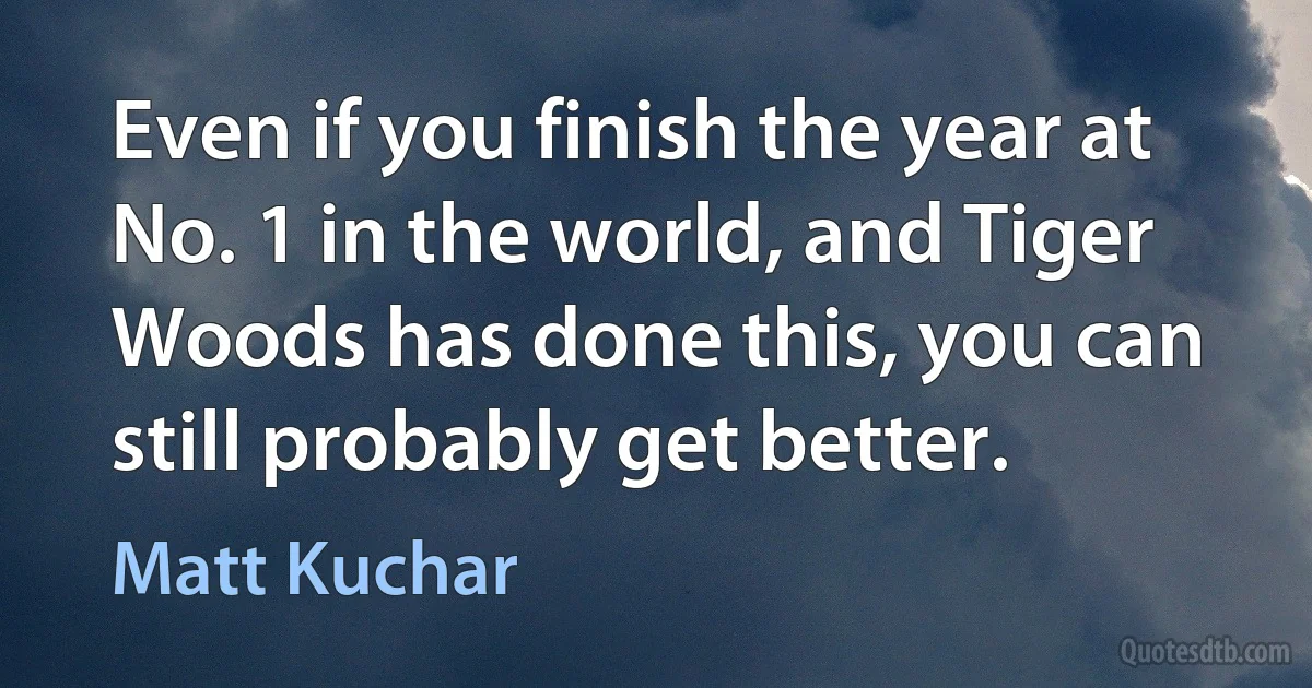 Even if you finish the year at No. 1 in the world, and Tiger Woods has done this, you can still probably get better. (Matt Kuchar)