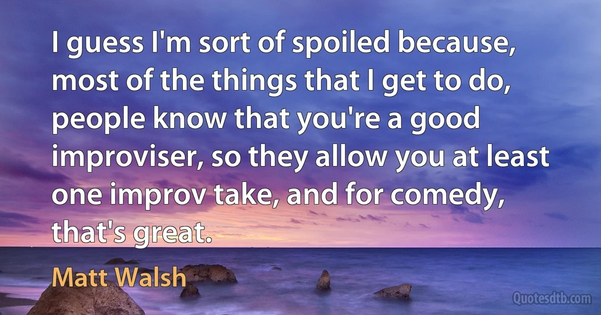 I guess I'm sort of spoiled because, most of the things that I get to do, people know that you're a good improviser, so they allow you at least one improv take, and for comedy, that's great. (Matt Walsh)