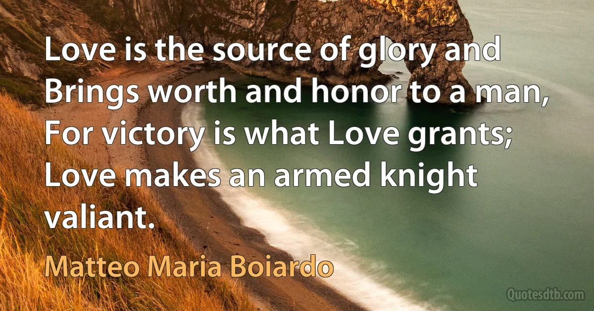 Love is the source of glory and
Brings worth and honor to a man,
For victory is what Love grants;
Love makes an armed knight valiant. (Matteo Maria Boiardo)