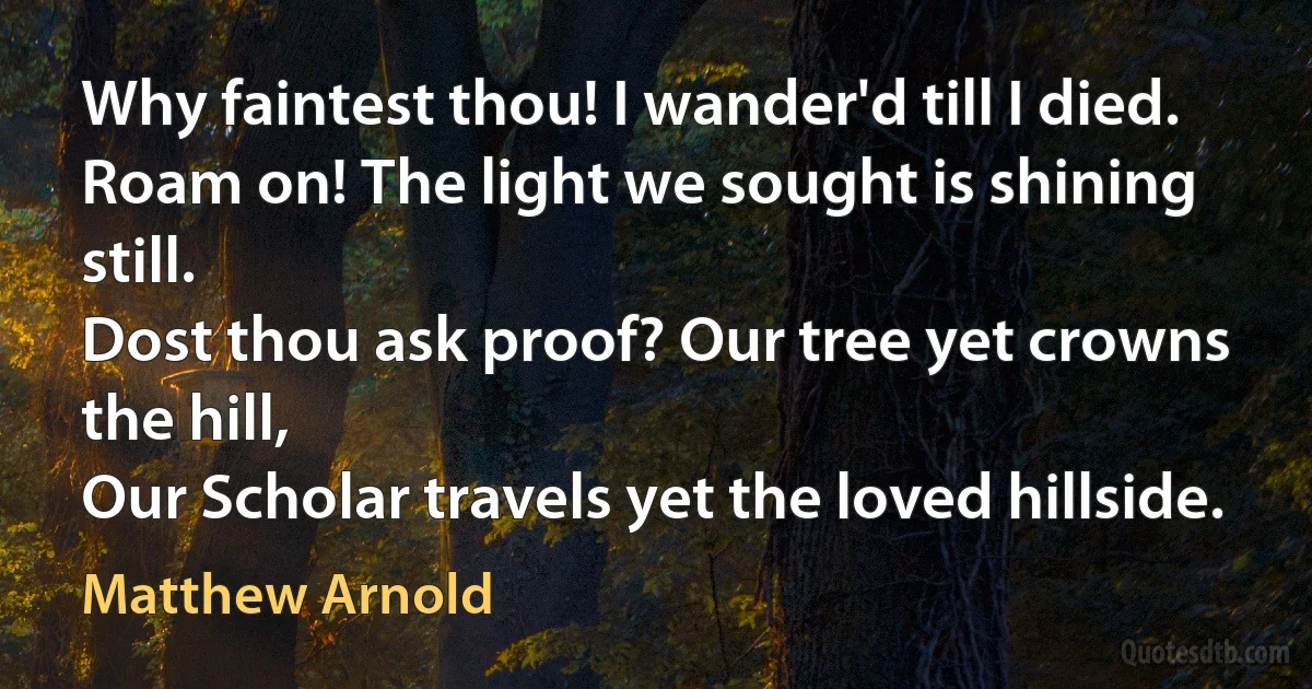 Why faintest thou! I wander'd till I died.
Roam on! The light we sought is shining still.
Dost thou ask proof? Our tree yet crowns the hill,
Our Scholar travels yet the loved hillside. (Matthew Arnold)