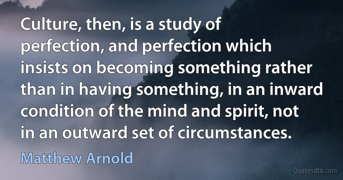 Culture, then, is a study of perfection, and perfection which insists on becoming something rather than in having something, in an inward condition of the mind and spirit, not in an outward set of circumstances. (Matthew Arnold)