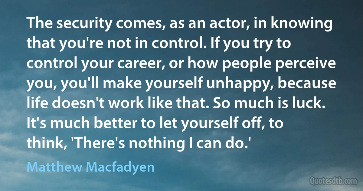 The security comes, as an actor, in knowing that you're not in control. If you try to control your career, or how people perceive you, you'll make yourself unhappy, because life doesn't work like that. So much is luck. It's much better to let yourself off, to think, 'There's nothing I can do.' (Matthew Macfadyen)