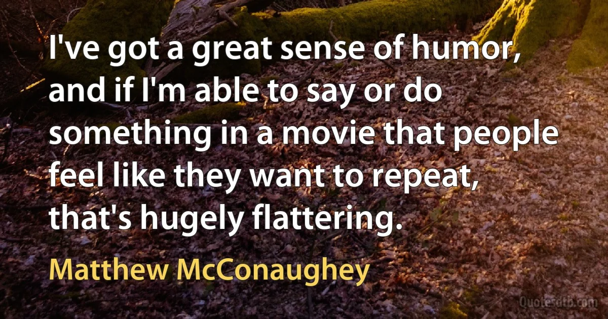 I've got a great sense of humor, and if I'm able to say or do something in a movie that people feel like they want to repeat, that's hugely flattering. (Matthew McConaughey)