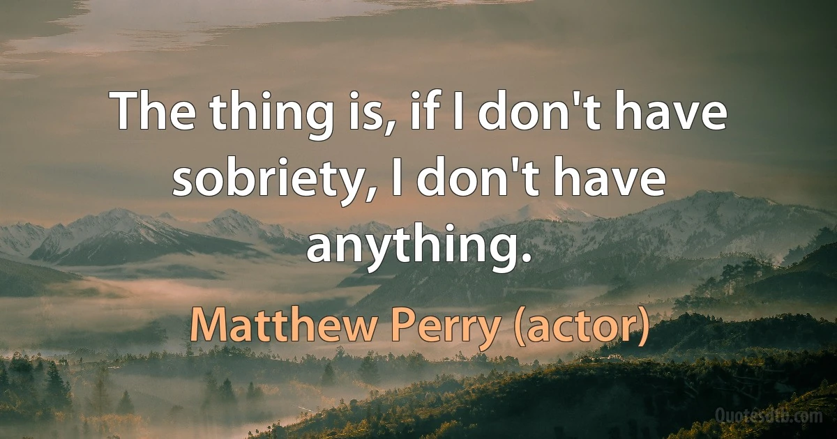 The thing is, if I don't have sobriety, I don't have anything. (Matthew Perry (actor))