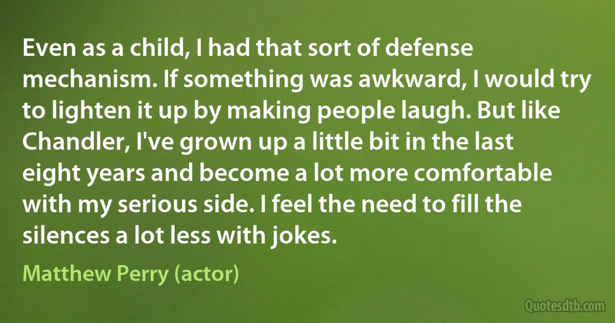 Even as a child, I had that sort of defense mechanism. If something was awkward, I would try to lighten it up by making people laugh. But like Chandler, I've grown up a little bit in the last eight years and become a lot more comfortable with my serious side. I feel the need to fill the silences a lot less with jokes. (Matthew Perry (actor))