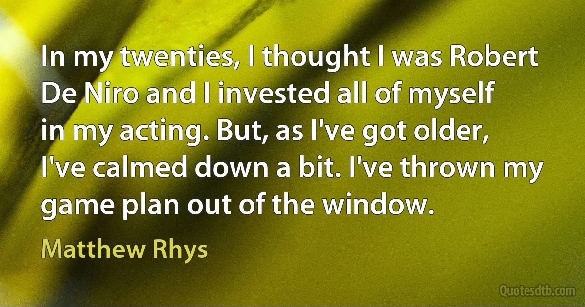 In my twenties, I thought I was Robert De Niro and I invested all of myself in my acting. But, as I've got older, I've calmed down a bit. I've thrown my game plan out of the window. (Matthew Rhys)