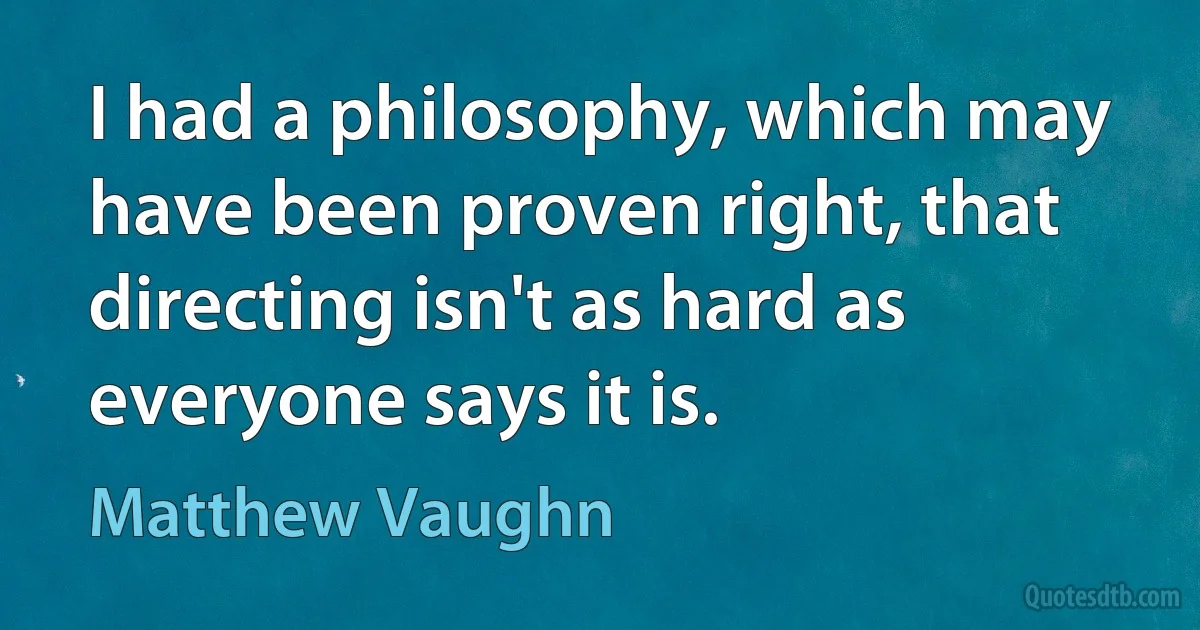 I had a philosophy, which may have been proven right, that directing isn't as hard as everyone says it is. (Matthew Vaughn)