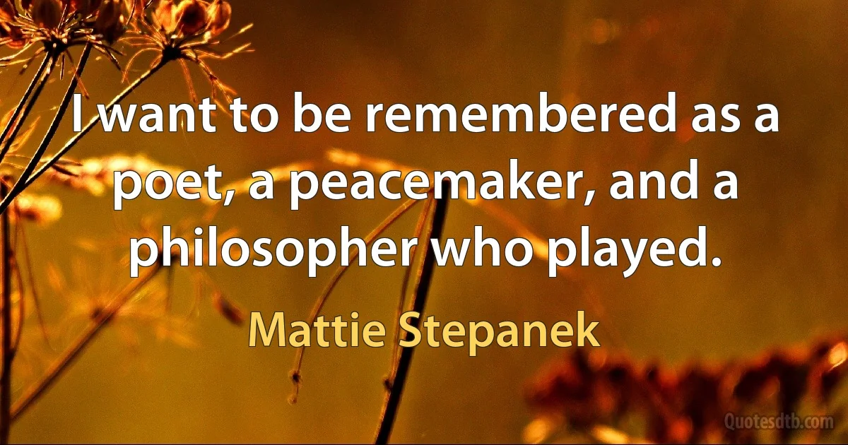 I want to be remembered as a poet, a peacemaker, and a philosopher who played. (Mattie Stepanek)