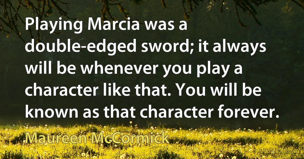 Playing Marcia was a double-edged sword; it always will be whenever you play a character like that. You will be known as that character forever. (Maureen McCormick)