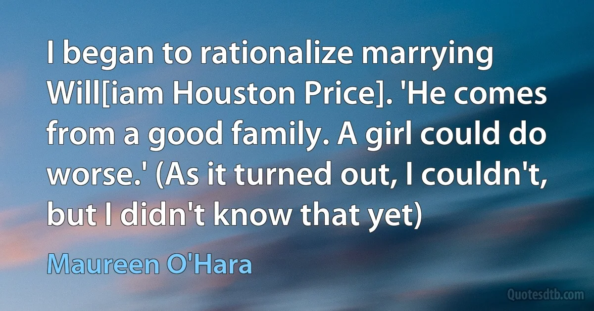 I began to rationalize marrying Will[iam Houston Price]. 'He comes from a good family. A girl could do worse.' (As it turned out, I couldn't, but I didn't know that yet) (Maureen O'Hara)