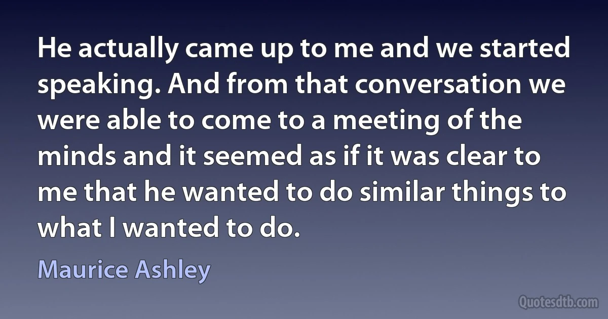 He actually came up to me and we started speaking. And from that conversation we were able to come to a meeting of the minds and it seemed as if it was clear to me that he wanted to do similar things to what I wanted to do. (Maurice Ashley)