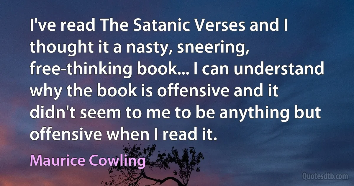 I've read The Satanic Verses and I thought it a nasty, sneering, free-thinking book... I can understand why the book is offensive and it didn't seem to me to be anything but offensive when I read it. (Maurice Cowling)