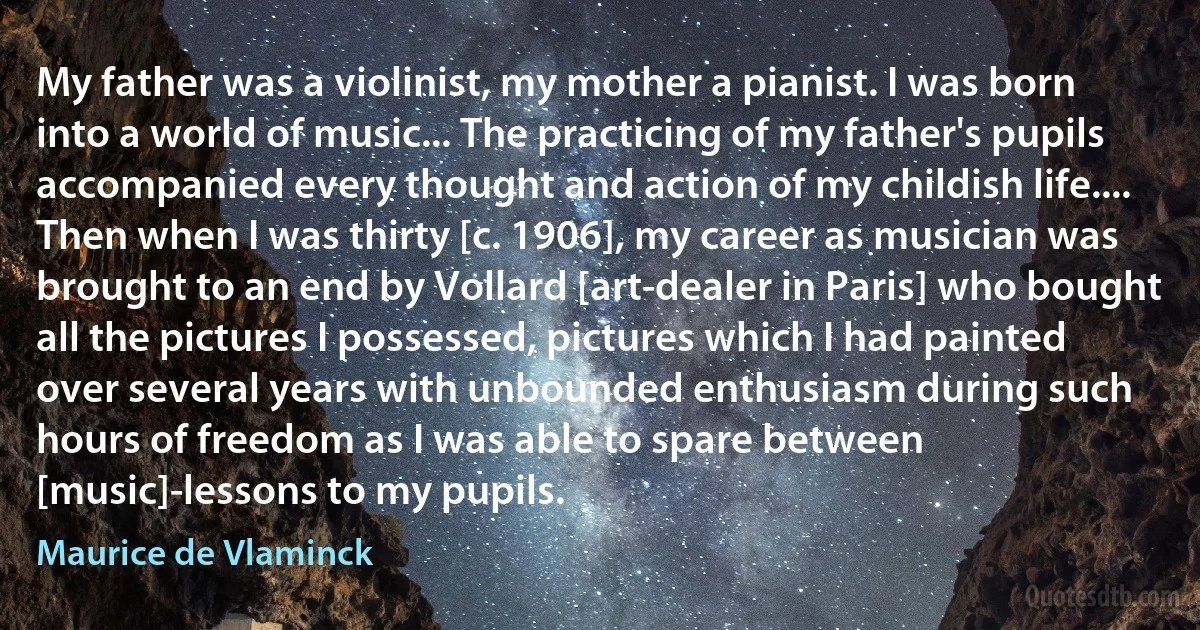 My father was a violinist, my mother a pianist. I was born into a world of music... The practicing of my father's pupils accompanied every thought and action of my childish life.... Then when I was thirty [c. 1906], my career as musician was brought to an end by Vollard [art-dealer in Paris] who bought all the pictures I possessed, pictures which I had painted over several years with unbounded enthusiasm during such hours of freedom as I was able to spare between [music]-lessons to my pupils. (Maurice de Vlaminck)