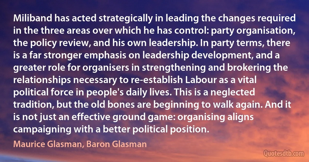 Miliband has acted strategically in leading the changes required in the three areas over which he has control: party organisation, the policy review, and his own leadership. In party terms, there is a far stronger emphasis on leadership development, and a greater role for organisers in strengthening and brokering the relationships necessary to re-establish Labour as a vital political force in people's daily lives. This is a neglected tradition, but the old bones are beginning to walk again. And it is not just an effective ground game: organising aligns campaigning with a better political position. (Maurice Glasman, Baron Glasman)