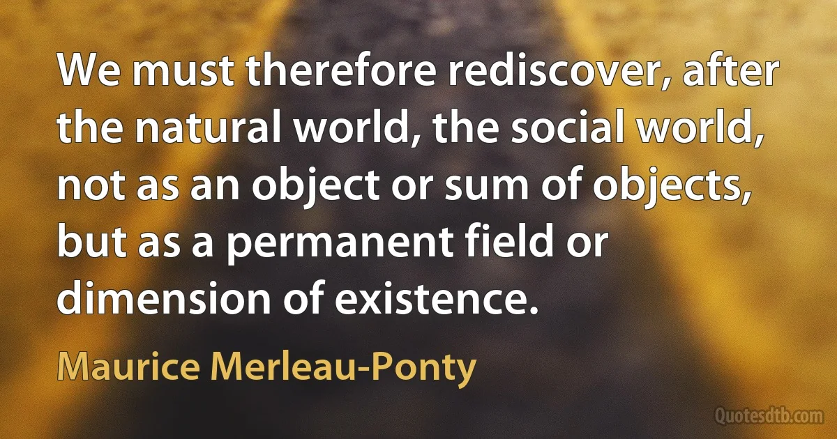 We must therefore rediscover, after the natural world, the social world, not as an object or sum of objects, but as a permanent field or dimension of existence. (Maurice Merleau-Ponty)