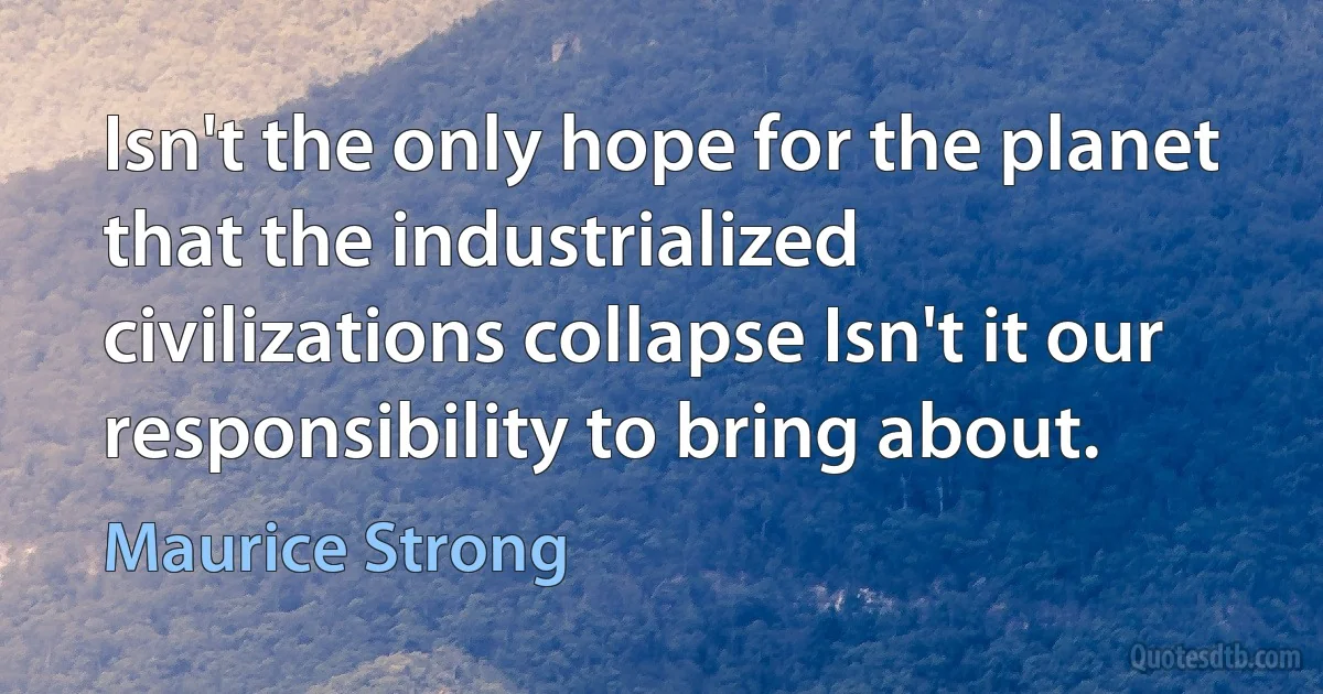 Isn't the only hope for the planet that the industrialized civilizations collapse Isn't it our responsibility to bring about. (Maurice Strong)